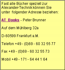 Textfeld: Fast alle Bücher speziell zur Alexander-Technik können Sie unter folgender Adresse beziehen:
AT Books - Peter Brunner
Auf dem Mühlberg 32a
D-60599 Frankfurt a.M.
Telefon +49 - (0)69 - 60 32 55 77
Fax +49 - (0)69 - 60 32 55 73
Mobil +49 - 171 - 64 44 1 64
